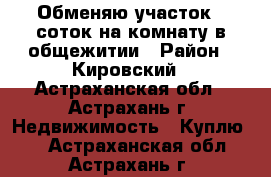 Обменяю участок 7 соток на комнату в общежитии › Район ­ Кировский - Астраханская обл., Астрахань г. Недвижимость » Куплю   . Астраханская обл.,Астрахань г.